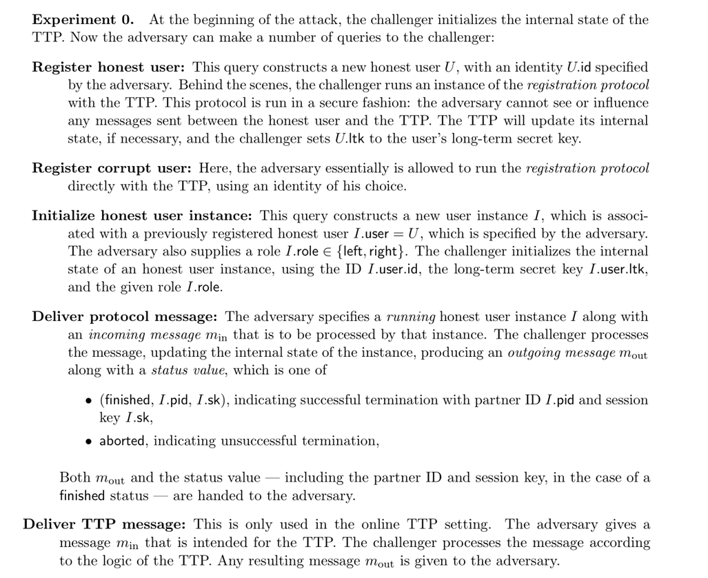 ??: The attack game for defining authenticated key exchange, taken from Boneh-Shoup (Sec 21.9). TTP refers to a trusted third party such as a certificate authority that maintains the identity of all users. The adversary can register corrupted users (which the adversary controls), can decide on how many honest users will register and who will talk to whom, as well as play “man in the middle” in their interaction. The adversary wins if they can distinguish between this exchange and an idealized exchange in which all honest users keys are securely transferred.